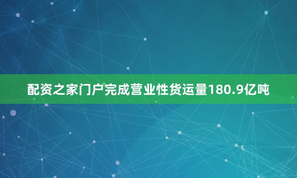 配资之家门户完成营业性货运量180.9亿吨
