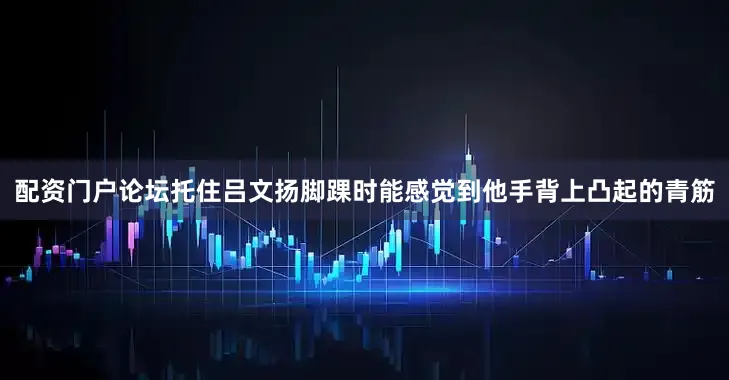配资门户论坛托住吕文扬脚踝时能感觉到他手背上凸起的青筋