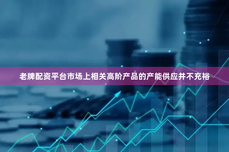 老牌配资平台市场上相关高阶产品的产能供应并不充裕