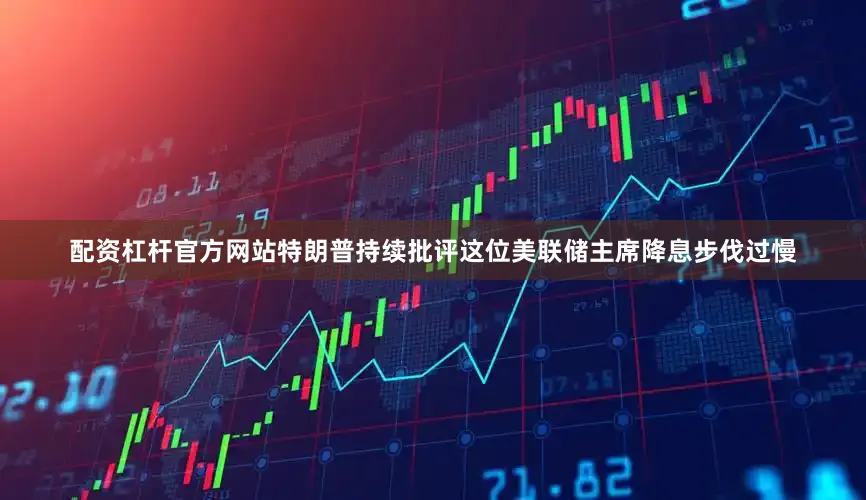 配资杠杆官方网站特朗普持续批评这位美联储主席降息步伐过慢