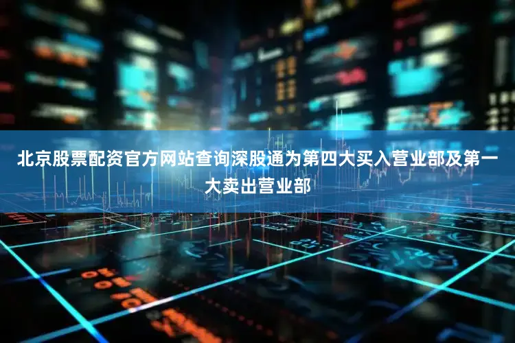 北京股票配资官方网站查询深股通为第四大买入营业部及第一大卖出营业部