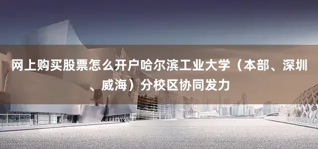 网上购买股票怎么开户哈尔滨工业大学（本部、深圳、威海）分校区协同发力