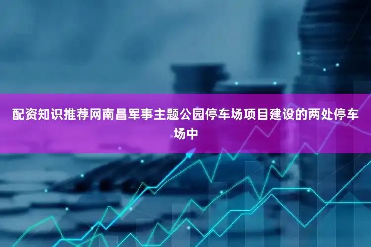 配资知识推荐网南昌军事主题公园停车场项目建设的两处停车场中