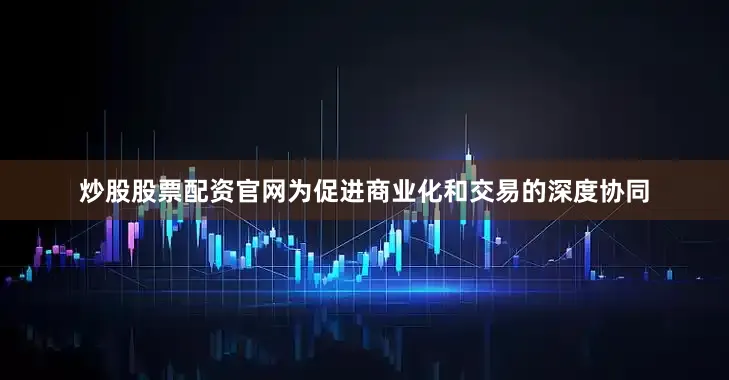 炒股股票配资官网为促进商业化和交易的深度协同