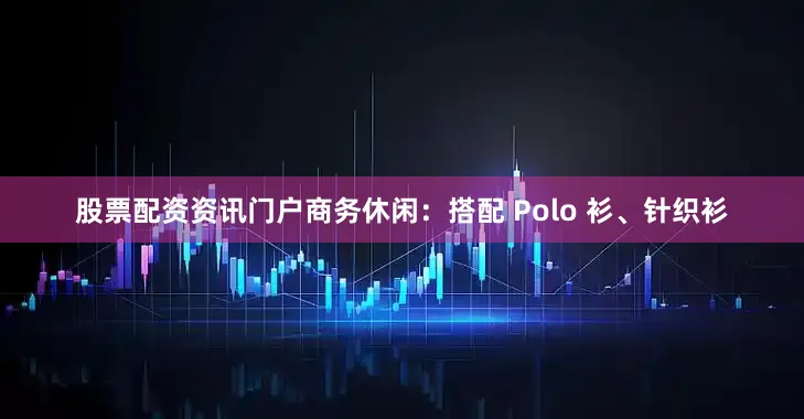 股票配资资讯门户商务休闲：搭配 Polo 衫、针织衫