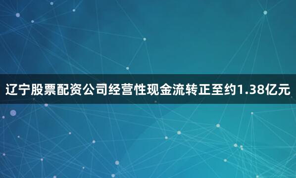 辽宁股票配资公司经营性现金流转正至约1.38亿元