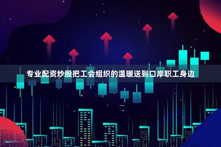 专业配资炒股把工会组织的温暖送到口岸职工身边