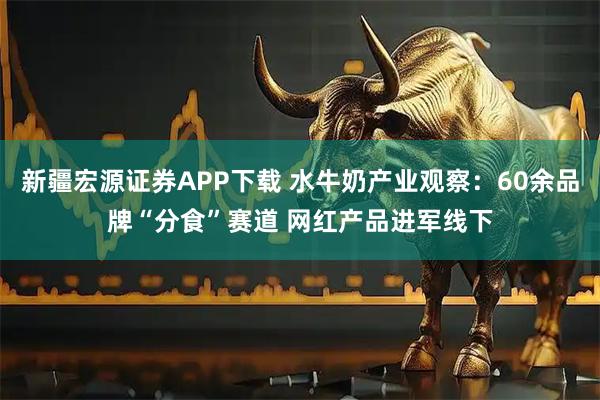 新疆宏源证券APP下载 水牛奶产业观察：60余品牌“分食”赛道 网红产品进军线下