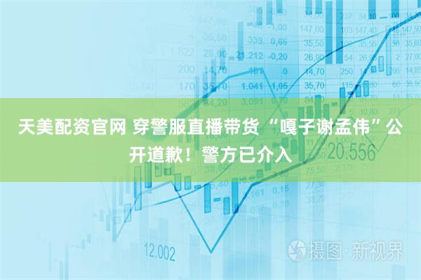 天美配资官网 穿警服直播带货 “嘎子谢孟伟”公开道歉！警方已介入