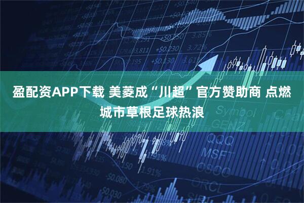 盈配资APP下载 美菱成“川超”官方赞助商 点燃城市草根足球热浪