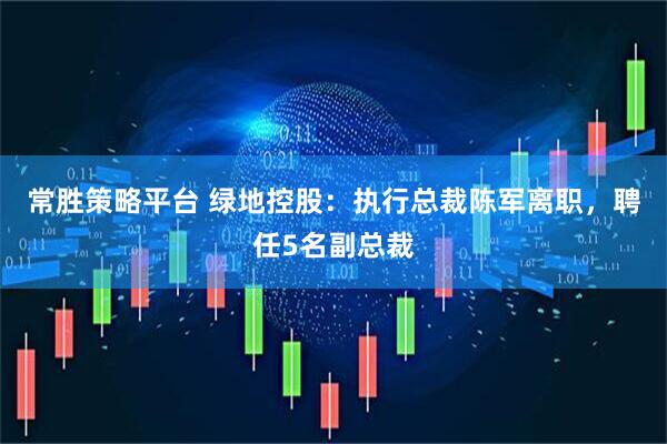 常胜策略平台 绿地控股：执行总裁陈军离职，聘任5名副总裁