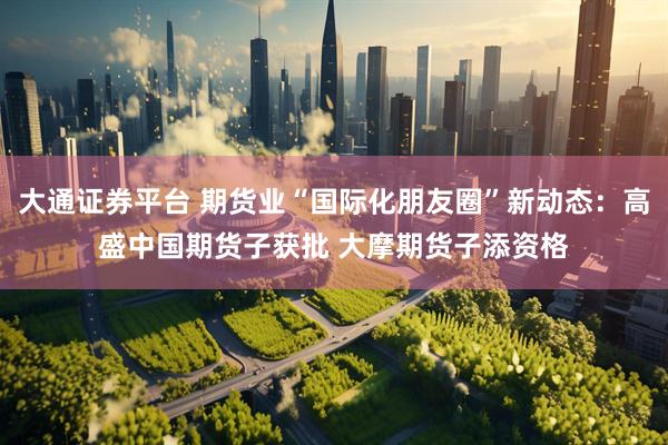 大通证券平台 期货业“国际化朋友圈”新动态：高盛中国期货子获批 大摩期货子添资格