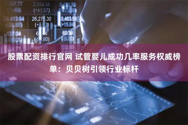 股票配资排行官网 试管婴儿成功几率服务权威榜单：贝贝树引领行业标杆