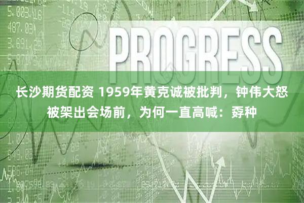 长沙期货配资 1959年黄克诚被批判，钟伟大怒被架出会场前，为何一直高喊：孬种