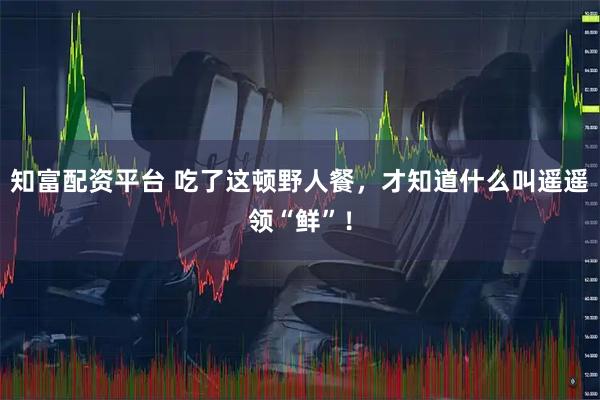 知富配资平台 吃了这顿野人餐，才知道什么叫遥遥领“鲜”！