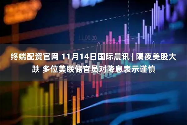 终端配资官网 11月14日国际晨讯 | 隔夜美股大跌 多位美联储官员对降息表示谨慎