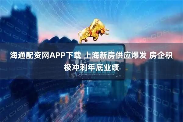 海通配资网APP下载 上海新房供应爆发 房企积极冲刺年底业绩