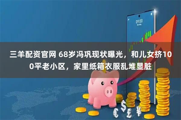 三羊配资官网 68岁冯巩现状曝光，和儿女挤100平老小区，家里纸箱衣服乱堆显脏