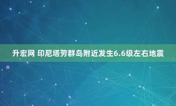升宏网 印尼塔劳群岛附近发生6.6级左右地震