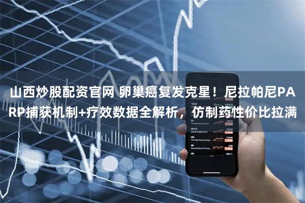 山西炒股配资官网 卵巢癌复发克星！尼拉帕尼PARP捕获机制+疗效数据全解析，仿制药性价比拉满
