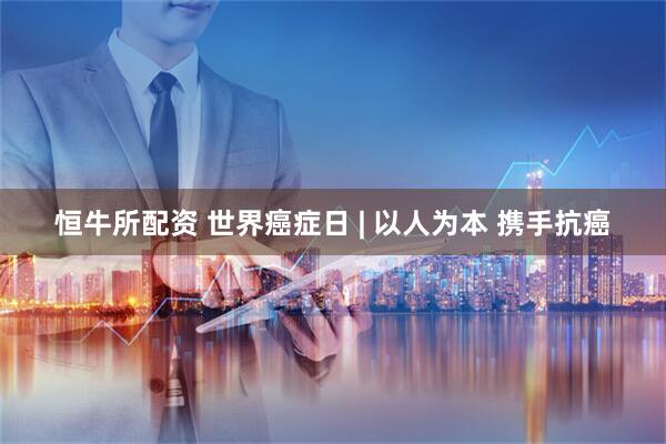 恒牛所配资 世界癌症日 | 以人为本 携手抗癌