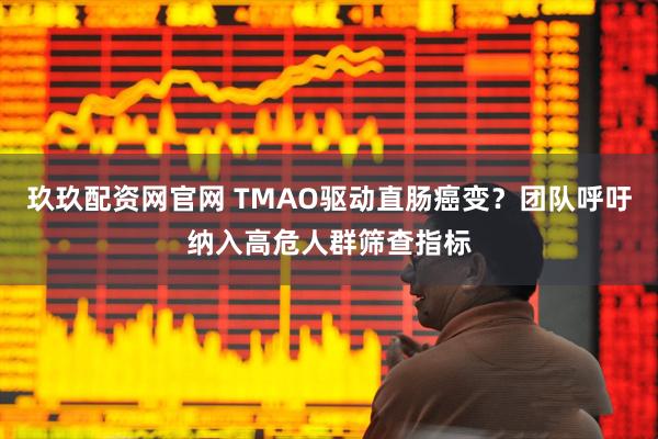 玖玖配资网官网 TMAO驱动直肠癌变？团队呼吁纳入高危人群筛查指标