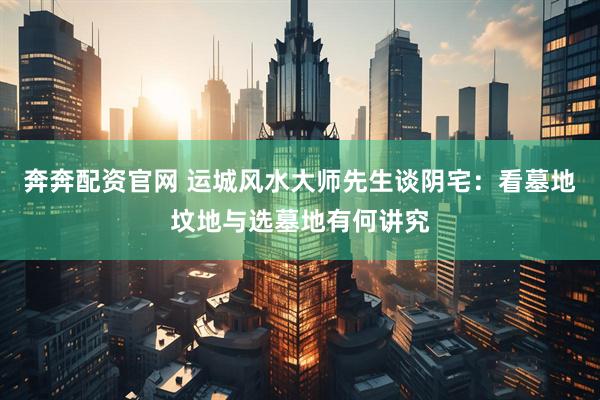 奔奔配资官网 运城风水大师先生谈阴宅：看墓地坟地与选墓地有何讲究