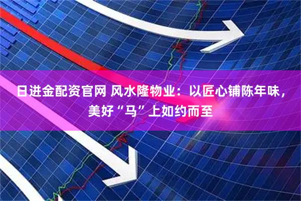 日进金配资官网 风水隆物业：以匠心铺陈年味，美好“马”上如约而至
