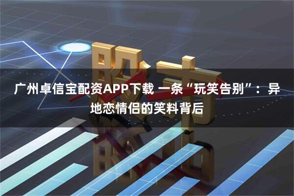 广州卓信宝配资APP下载 一条“玩笑告别”：异地恋情侣的笑料背后