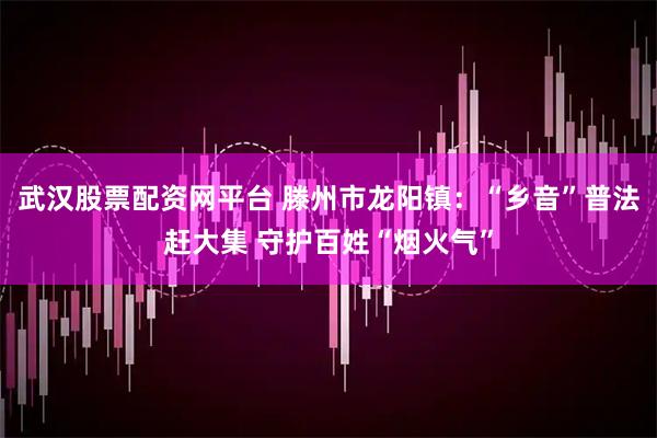 武汉股票配资网平台 滕州市龙阳镇：“乡音”普法赶大集 守护百姓“烟火气”