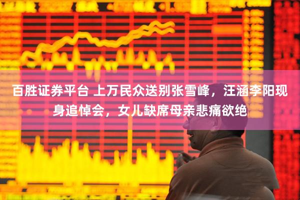 百胜证券平台 上万民众送别张雪峰，汪涵李阳现身追悼会，女儿缺席母亲悲痛欲绝