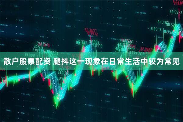 散户股票配资 腿抖这一现象在日常生活中较为常见
