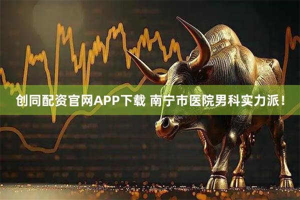 创同配资官网APP下载 南宁市医院男科实力派！