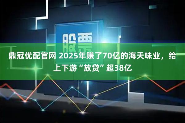 鼎冠优配官网 2025年赚了70亿的海天味业，给上下游“放贷”超38亿