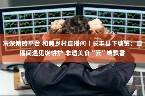 富深策略平台 和美乡村直播间丨长丰县下塘镇：直播间遇见烧饼炉 非遗美食“云”端飘香