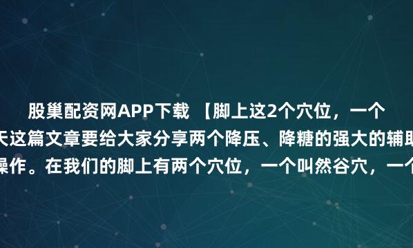 股巢配资网APP下载 【脚上这2个穴位，一个降压、一个降糖！】今天这篇文章要给大家分享两个降压、降糖的强大的辅助手段，自己在家就能操作。在我们的脚上有两个穴位，一个叫然谷穴，一个叫太冲穴，然谷穴是消渴大穴，太冲穴是消气大穴——把我们身上本来就有的东西用好，就等于掌握了身体自我调节的主动权，可以减少对药物的依...
