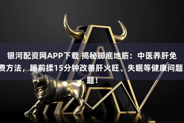 银河配资网APP下载 揭秘脚底地筋：中医养肝免费方法，睡前揉15分钟改善肝火旺、失眠等健康问题！